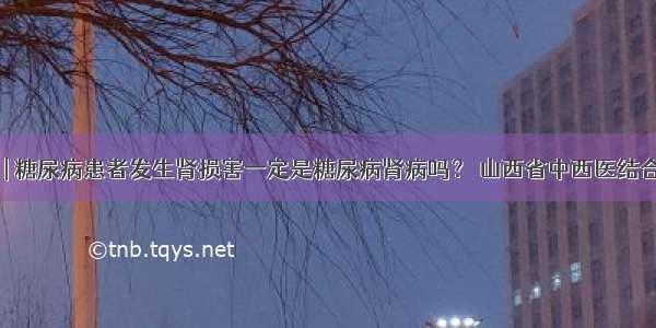 医生答疑 | 糖尿病患者发生肾损害一定是糖尿病肾病吗？ 山西省中西医结合医院肾病