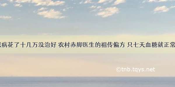 ​30年糖尿病花了十几万没治好 农村赤脚医生的祖传偏方 只七天血糖就正常了 几年没