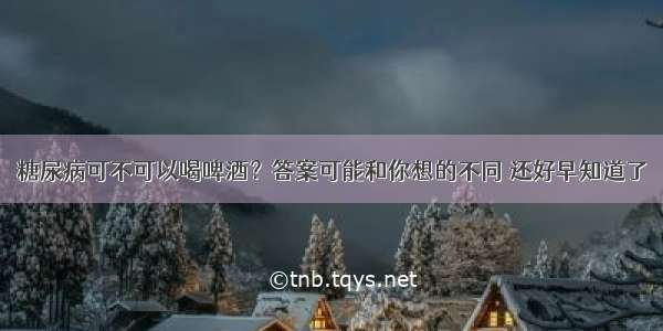 糖尿病可不可以喝啤酒？答案可能和你想的不同 还好早知道了