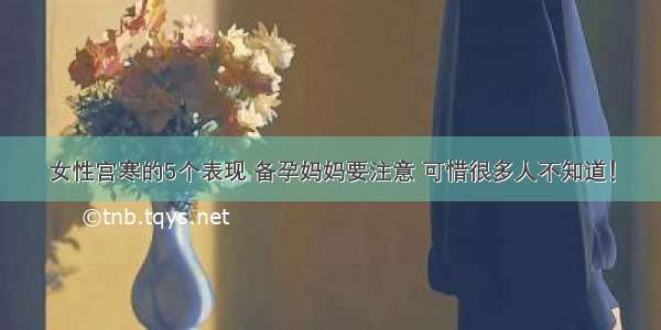 女性宫寒的5个表现 备孕妈妈要注意 可惜很多人不知道！