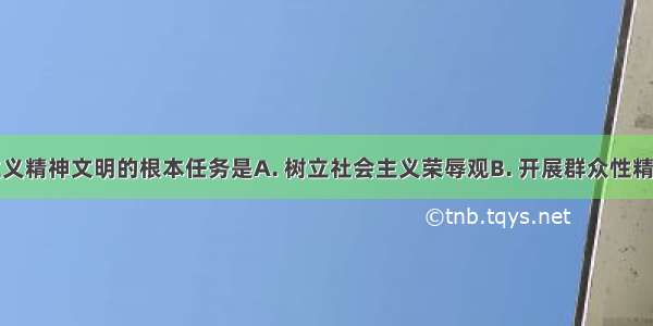 建设社会主义精神文明的根本任务是A. 树立社会主义荣辱观B. 开展群众性精神文明创建