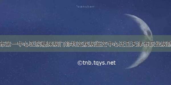 天津市第一中心医院糖尿病门诊特定疾病鉴定中心迁至天津市职业病防治院