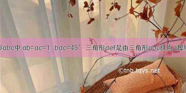 如图 三角形abc中 ab=ac=1 ∠bac=45° 三角形aef是由三角形abc绕点a按顺时针方向