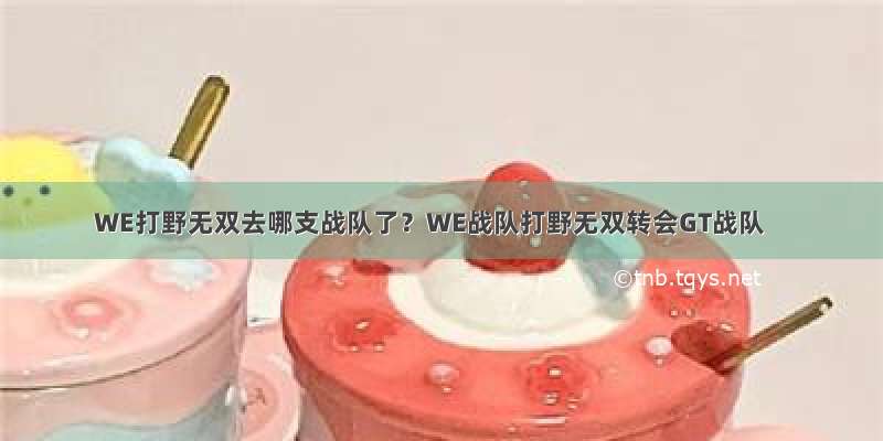 WE打野无双去哪支战队了？WE战队打野无双转会GT战队