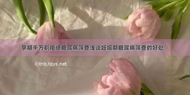 孕期千万别拒绝糖尿病筛查浅谈妊娠期糖尿病筛查的好处