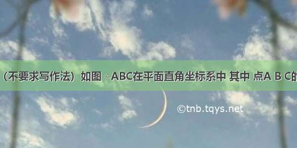 作图题：（不要求写作法）如图 △ABC在平面直角坐标系中 其中 点A B C的坐标分别