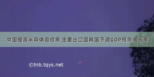 中国提高半导体自给率 主要出口国韩国下调GDP预测增长率