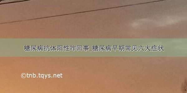 糖尿病抗体阳性咋回事_糖尿病早期常见六大症状