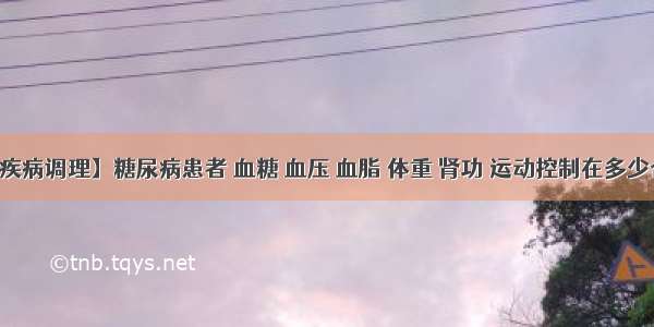 【疾病调理】糖尿病患者 血糖 血压 血脂 体重 肾功 运动控制在多少合适