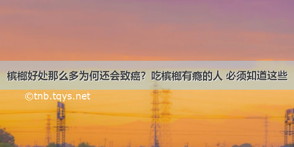 槟榔好处那么多为何还会致癌？吃槟榔有瘾的人 必须知道这些