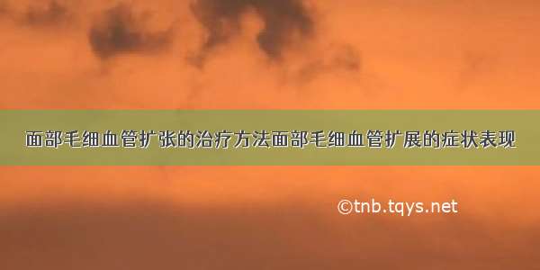 面部毛细血管扩张的治疗方法面部毛细血管扩展的症状表现