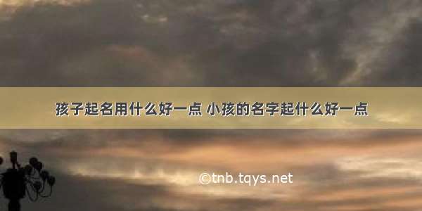 孩子起名用什么好一点 小孩的名字起什么好一点