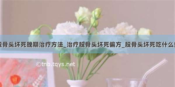 股骨头坏死晚期治疗方法_治疗股骨头坏死偏方_股骨头坏死吃什么好