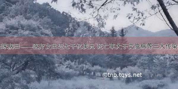 世界糖尿病日——医疗支出近七千亿美元 死亡率大于艾滋病等三大传染病之和