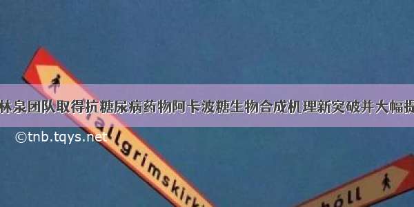 上海交大白林泉团队取得抗糖尿病药物阿卡波糖生物合成机理新突破并大幅提升发酵产量