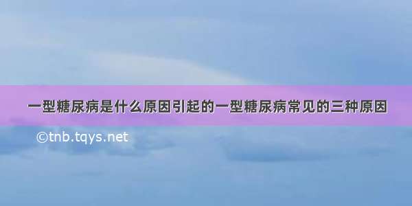 一型糖尿病是什么原因引起的一型糖尿病常见的三种原因