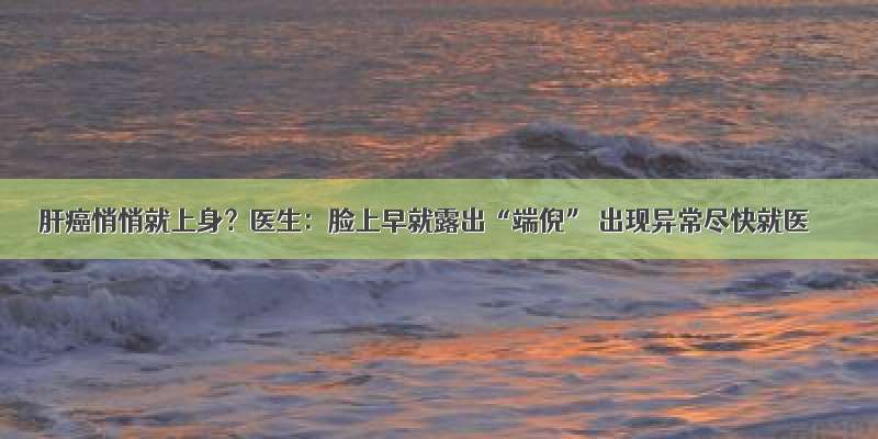 肝癌悄悄就上身？医生：脸上早就露出“端倪” 出现异常尽快就医