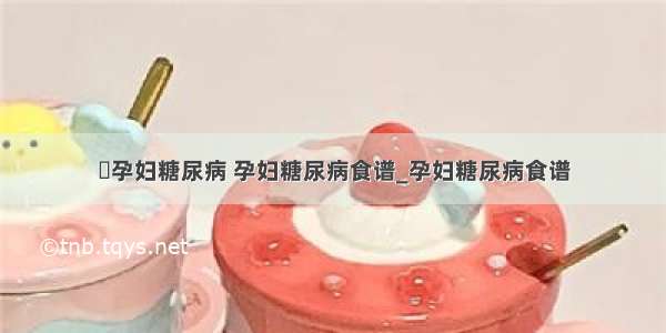 ​孕妇糖尿病 孕妇糖尿病食谱_孕妇糖尿病食谱