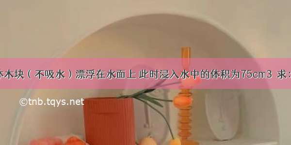 一实心正方体木块（不吸水）漂浮在水面上 此时浸入水中的体积为75cm3．求：（g取10N/