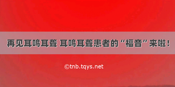 再见耳鸣耳聋 耳鸣耳聋患者的“福音”来啦！