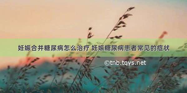 妊娠合并糖尿病怎么治疗 妊娠糖尿病患者常见的症状