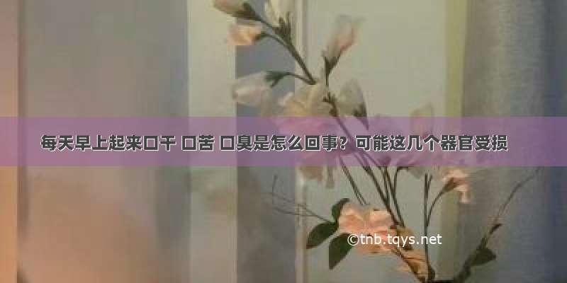 每天早上起来口干 口苦 口臭是怎么回事？可能这几个器官受损