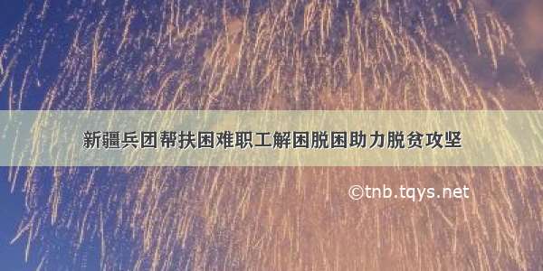 新疆兵团帮扶困难职工解困脱困助力脱贫攻坚