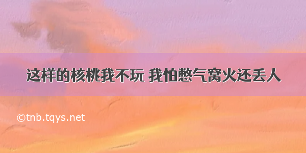 这样的核桃我不玩 我怕憋气窝火还丢人