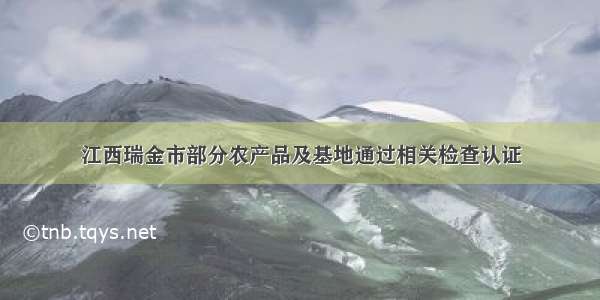 江西瑞金市部分农产品及基地通过相关检查认证