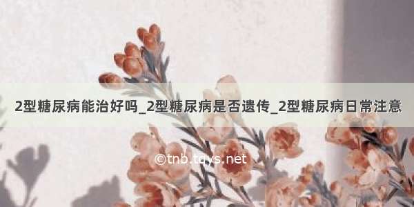 2型糖尿病能治好吗_2型糖尿病是否遗传_2型糖尿病日常注意