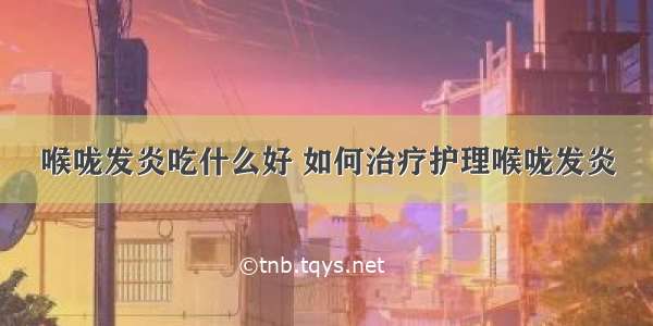 喉咙发炎吃什么好 如何治疗护理喉咙发炎