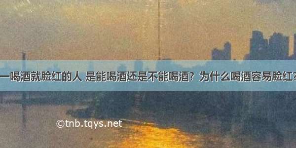 一喝酒就脸红的人 是能喝酒还是不能喝酒？为什么喝酒容易脸红？