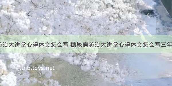 糖尿病防治大讲堂心得体会怎么写 糖尿病防治大讲堂心得体会怎么写三年级(六篇)