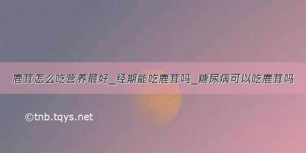 鹿茸怎么吃营养最好_经期能吃鹿茸吗_糖尿病可以吃鹿茸吗