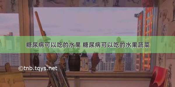 糖尿病可以吃的水果 糖尿病可以吃的水果蔬菜