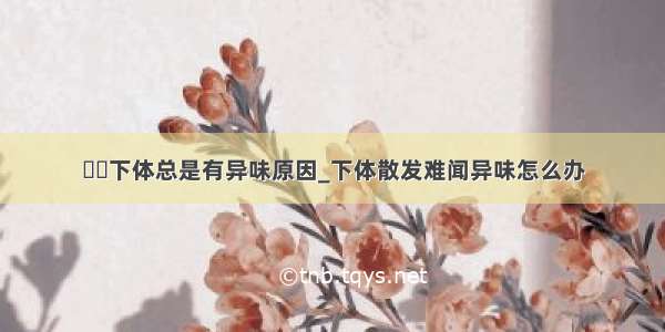 ​​下体总是有异味原因_下体散发难闻异味怎么办