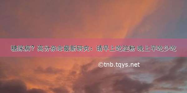 糖尿病？高分杂志最新研究：请早上吃淀粉 晚上早吃少吃