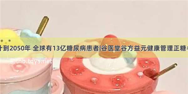 预计到2050年 全球有13亿糖尿病患者|谷医堂谷方益元健康管理正糖名家