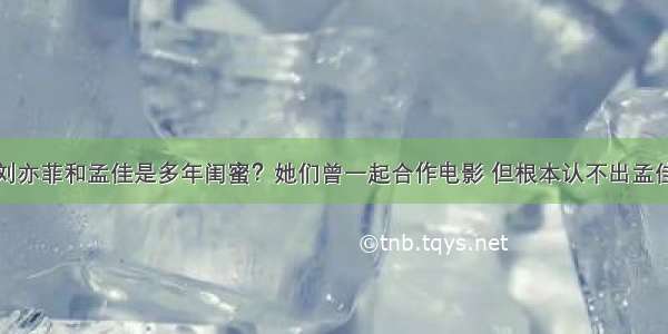 刘亦菲和孟佳是多年闺蜜？她们曾一起合作电影 但根本认不出孟佳