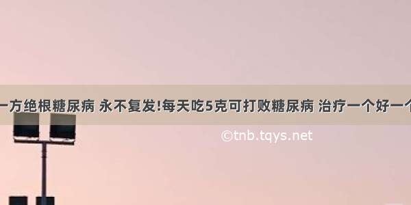 一方绝根糖尿病 永不复发!每天吃5克可打败糖尿病 治疗一个好一个