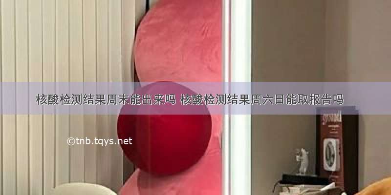 核酸检测结果周末能出来吗 核酸检测结果周六日能取报告吗