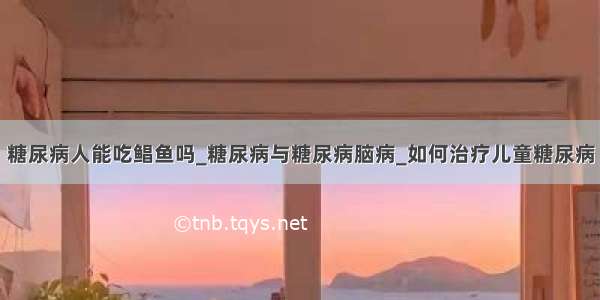 糖尿病人能吃鲳鱼吗_糖尿病与糖尿病脑病_如何治疗儿童糖尿病