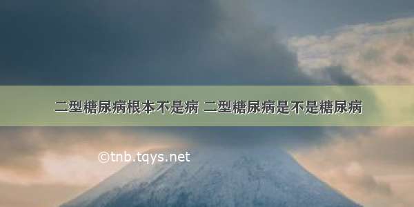 二型糖尿病根本不是病 二型糖尿病是不是糖尿病