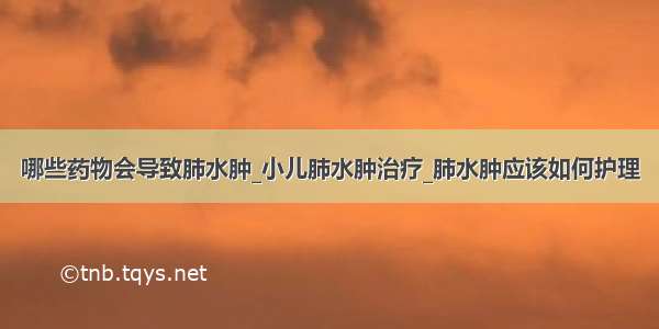 哪些药物会导致肺水肿_小儿肺水肿治疗_肺水肿应该如何护理