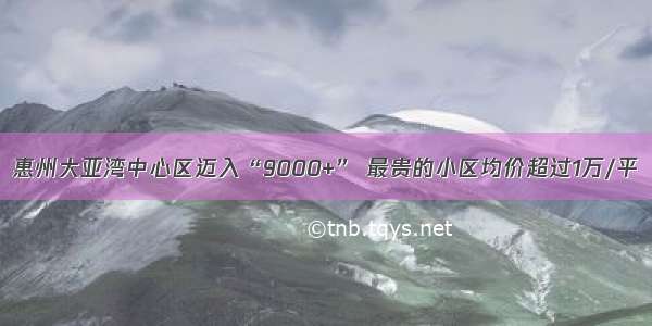 惠州大亚湾中心区迈入“9000+” 最贵的小区均价超过1万/平