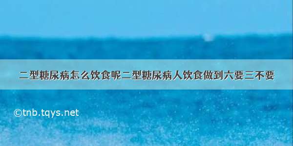 二型糖尿病怎么饮食呢二型糖尿病人饮食做到六要三不要