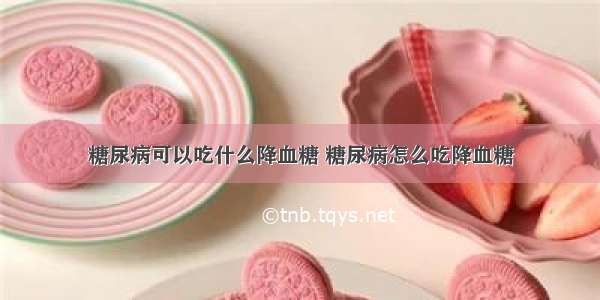 糖尿病可以吃什么降血糖 糖尿病怎么吃降血糖