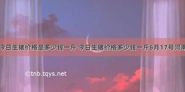 今日生猪价格是多少钱一斤 今日生猪价格多少钱一斤6月17号河南