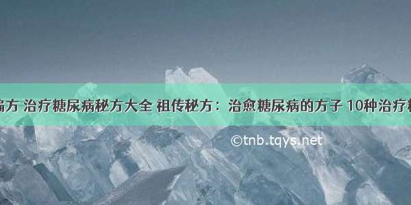 糖尿病治疗偏方 治疗糖尿病秘方大全 祖传秘方：治愈糖尿病的方子 10种治疗糖尿病的偏方