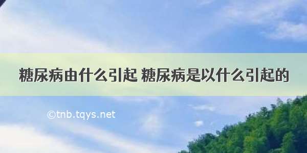 糖尿病由什么引起 糖尿病是以什么引起的